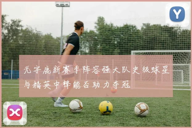 无字鹿新赛季阵容强大队史级球星与精英中锋能否助力夺冠