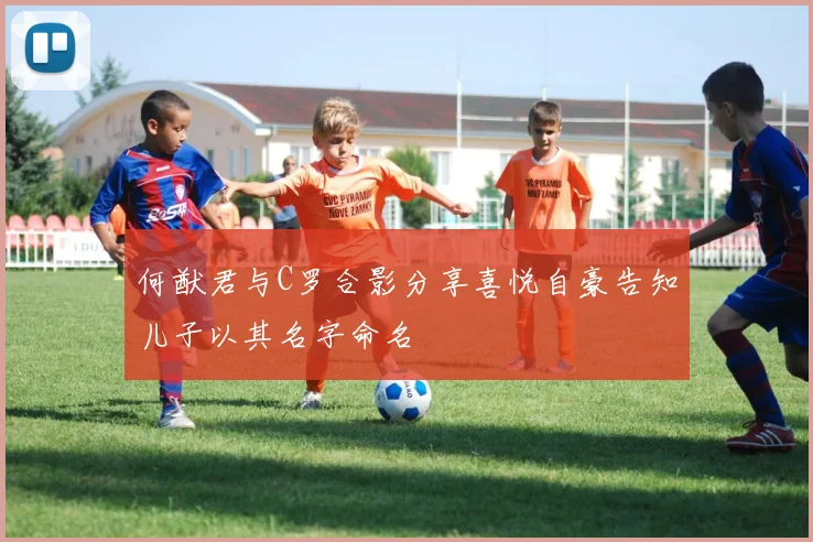 何猷君与C罗合影分享喜悦自豪告知儿子以其名字命名