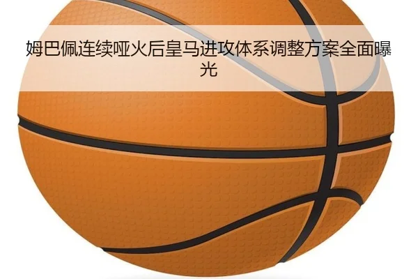 姆巴佩连续哑火后皇马进攻体系调整方案全面曝光